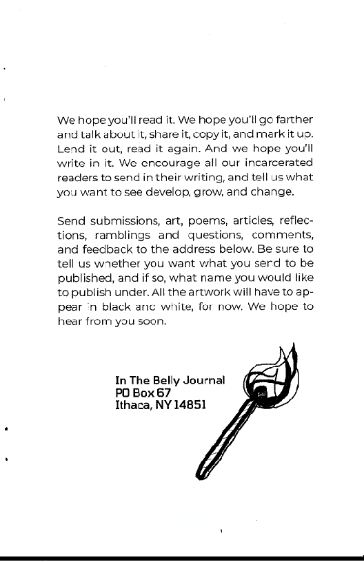 We hope you'll read it. We hope you'll go farther
and talk about it, share it, copy it, and mark it ug,
Lend it out, read it again. And we hope you'll
write in it. We encourage all our incarcerated
readers to send in their writing, and tell us what
you want to see develop, grow, and change.

Send submissions, art, poems, articles, reflec-
tions, ramblings and questions, comments,
and feedback to the address below. Be sure to
tell us wrether you want what you serd to be
published, and if so, what name you would like
to publish under. All the artwork will have to ap-
pear ‘n black anu white, for now. We hope to
hear from you soon.

In The Belly Journal
PO Box 67
Ithaca, NY 14851
